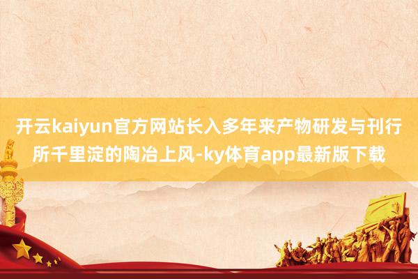 开云kaiyun官方网站长入多年来产物研发与刊行所千里淀的陶冶上风-ky体育app最新版下载