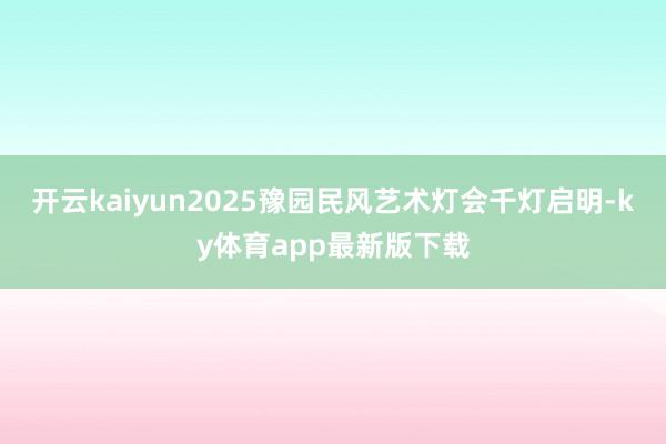 开云kaiyun2025豫园民风艺术灯会千灯启明-ky体育app最新版下载