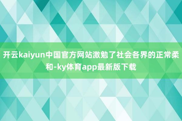 开云kaiyun中国官方网站激勉了社会各界的正常柔和-ky体育app最新版下载