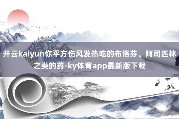 开云kaiyun你平方伤风发热吃的布洛芬、阿司匹林之类的药-ky体育app最新版下载