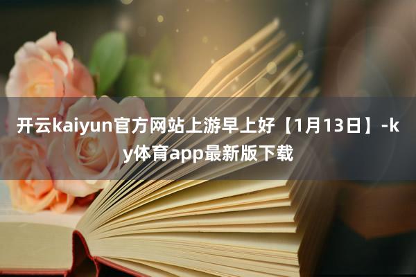 开云kaiyun官方网站上游早上好【1月13日】-ky体育app最新版下载