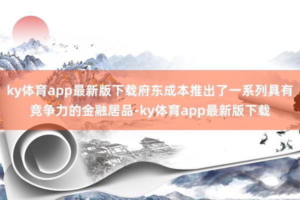 ky体育app最新版下载府东成本推出了一系列具有竞争力的金融居品-ky体育app最新版下载