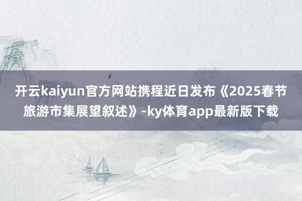 开云kaiyun官方网站携程近日发布《2025春节旅游市集展望叙述》-ky体育app最新版下载