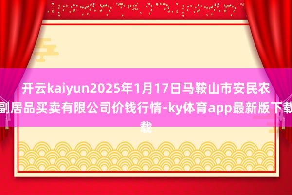 开云kaiyun2025年1月17日马鞍山市安民农副居品买卖有限公司价钱行情-ky体育app最新版下载