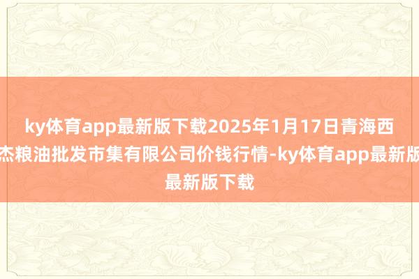 ky体育app最新版下载2025年1月17日青海西宁仁杰粮油批发市集有限公司价钱行情-ky体育app最新版下载