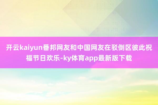 开云kaiyun　　番邦网友和中国网友在驳倒区彼此祝福节日欢乐-ky体育app最新版下载