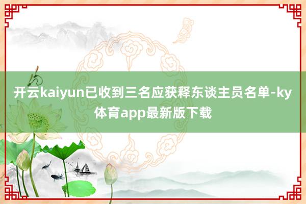 开云kaiyun已收到三名应获释东谈主员名单-ky体育app最新版下载