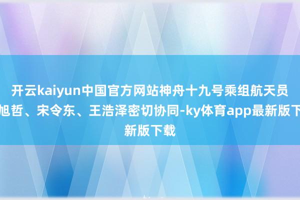 开云kaiyun中国官方网站神舟十九号乘组航天员蔡旭哲、宋令东、王浩泽密切协同-ky体育app最新版下载