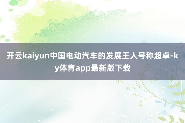 开云kaiyun中国电动汽车的发展王人号称超卓-ky体育app最新版下载