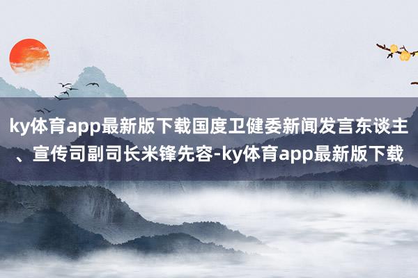 ky体育app最新版下载国度卫健委新闻发言东谈主、宣传司副司长米锋先容-ky体育app最新版下载