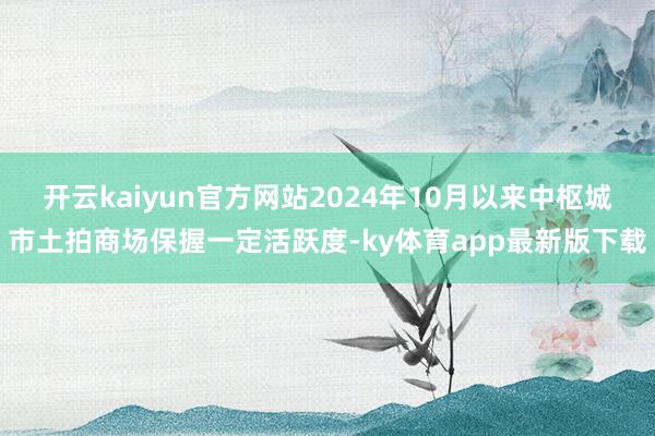 开云kaiyun官方网站2024年10月以来中枢城市土拍商场保握一定活跃度-ky体育app最新版下载