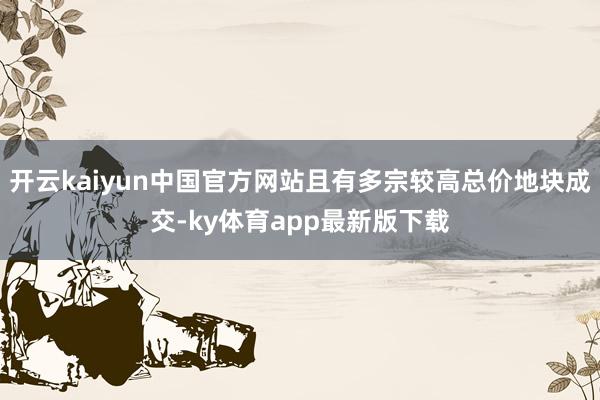 开云kaiyun中国官方网站且有多宗较高总价地块成交-ky体育app最新版下载