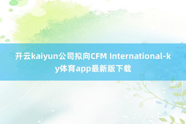 开云kaiyun公司拟向CFM International-ky体育app最新版下载