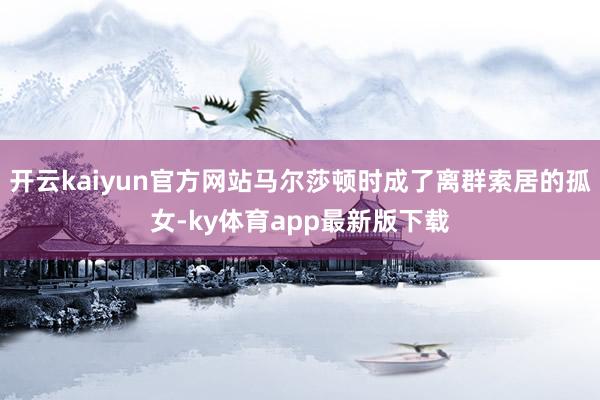 开云kaiyun官方网站马尔莎顿时成了离群索居的孤女-ky体育app最新版下载