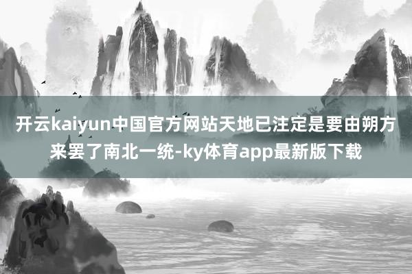 开云kaiyun中国官方网站天地已注定是要由朔方来罢了南北一统-ky体育app最新版下载