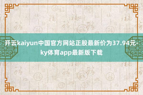 开云kaiyun中国官方网站正股最新价为37.94元-ky体育app最新版下载