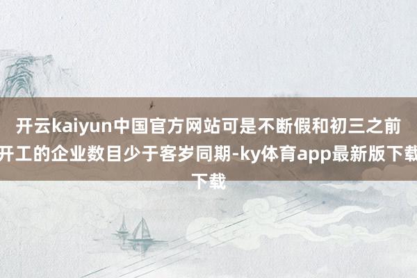 开云kaiyun中国官方网站可是不断假和初三之前开工的企业数目少于客岁同期-ky体育app最新版下载