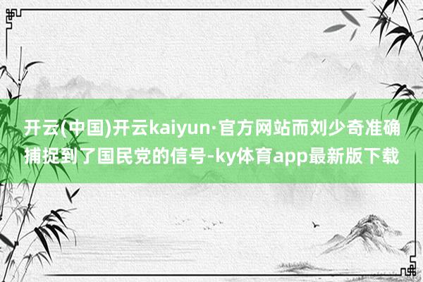 开云(中国)开云kaiyun·官方网站而刘少奇准确捕捉到了国民党的信号-ky体育app最新版下载