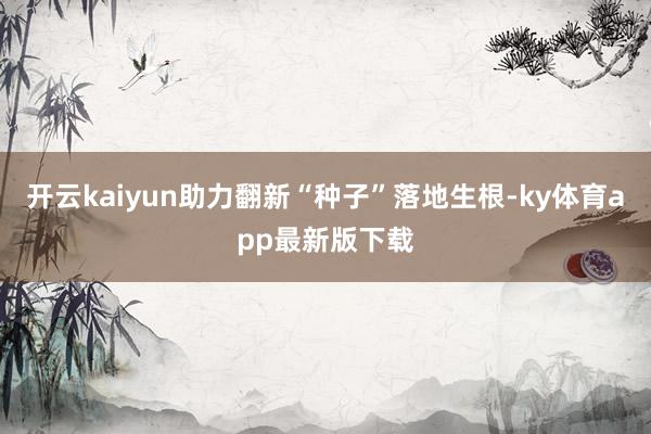 开云kaiyun助力翻新“种子”落地生根-ky体育app最新版下载