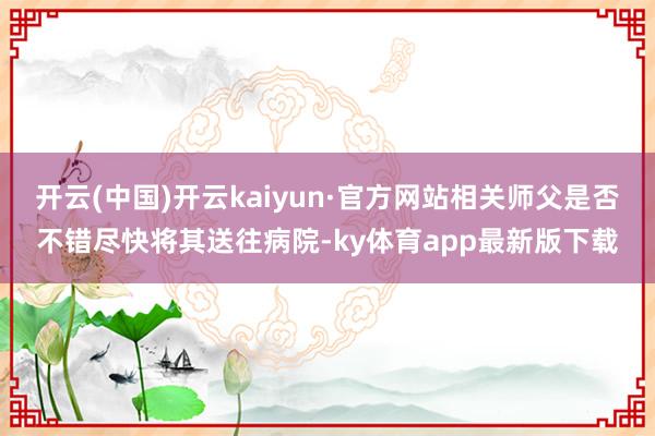 开云(中国)开云kaiyun·官方网站相关师父是否不错尽快将其送往病院-ky体育app最新版下载