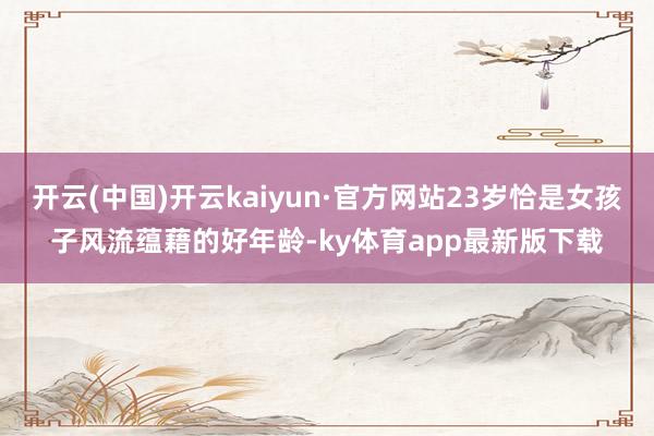 开云(中国)开云kaiyun·官方网站23岁恰是女孩子风流蕴藉的好年龄-ky体育app最新版下载