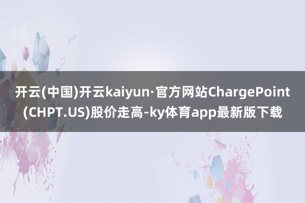 开云(中国)开云kaiyun·官方网站ChargePoint(CHPT.US)股价走高-ky体育ap