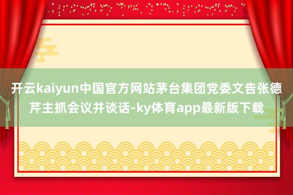 开云kaiyun中国官方网站茅台集团党委文告张德芹主抓会议并谈话-ky体育app最新版下载