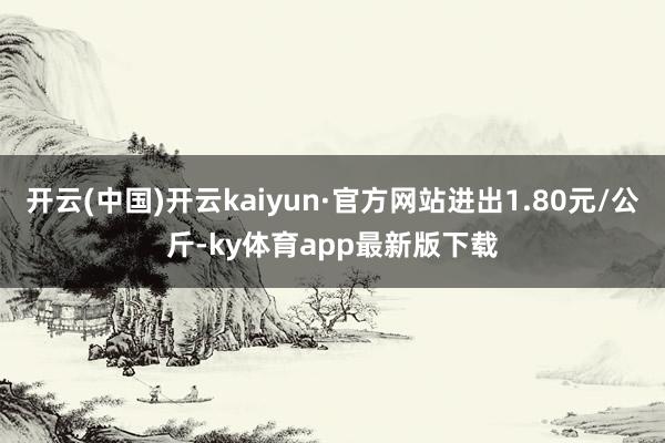 开云(中国)开云kaiyun·官方网站进出1.80元/公斤-ky体育app最新版下载