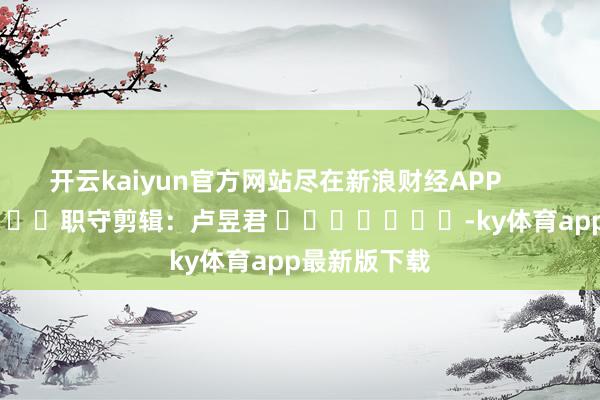开云kaiyun官方网站尽在新浪财经APP            						职守剪辑：卢昱君 		