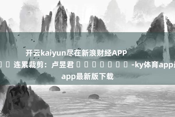 开云kaiyun尽在新浪财经APP            						连累裁剪：卢昱君 						