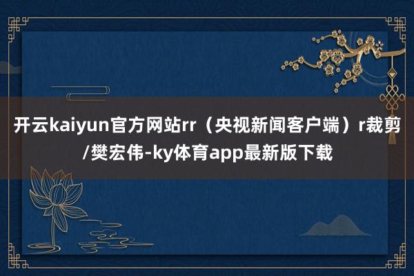 开云kaiyun官方网站rr（央视新闻客户端）r裁剪/樊宏伟-ky体育app最新版下载